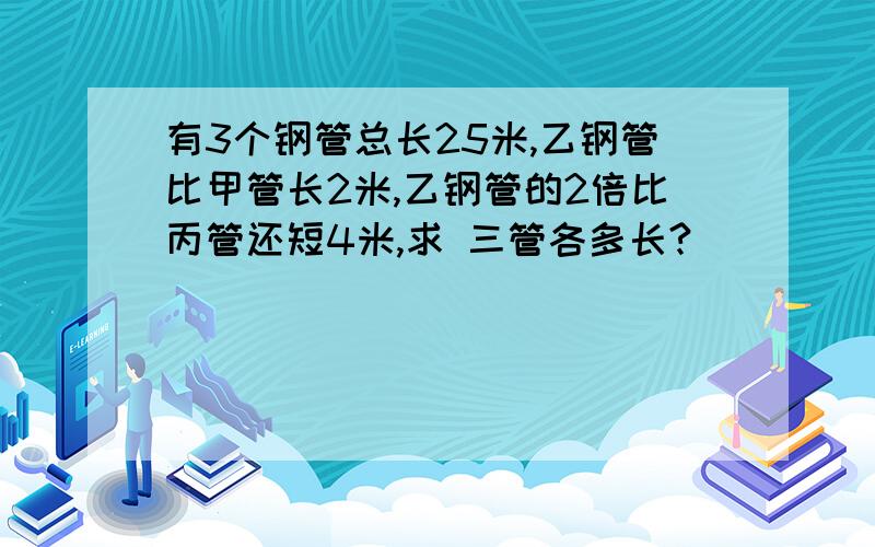 有3个钢管总长25米,乙钢管比甲管长2米,乙钢管的2倍比丙管还短4米,求 三管各多长?