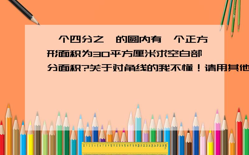 一个四分之一的圆内有一个正方形面积为30平方厘米求空白部分面积?关于对角线的我不懂！请用其他方法！