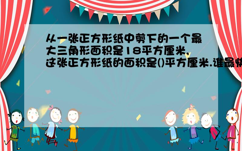 从一张正方形纸中剪下的一个最大三角形面积是18平方厘米,这张正方形纸的面积是()平方厘米.谁最快 给谁分