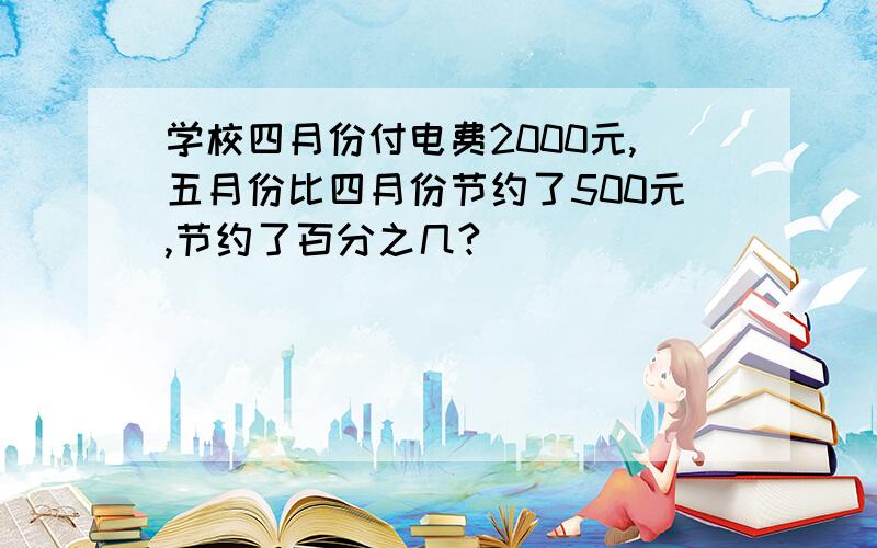 学校四月份付电费2000元,五月份比四月份节约了500元,节约了百分之几?