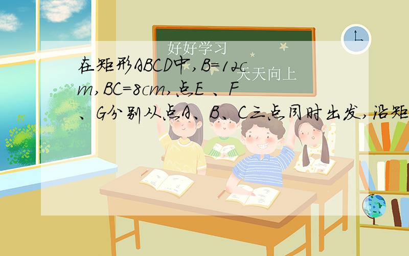 在矩形ABCD中,B=12cm,BC=8cm,点E 、F、G分别从点A、B、C三点同时出发,沿矩形的边逆时针方向运动点E.G的速度均为2cm＼s,F的速度是4cm＼s.当F追上G（即FG重合）时.三个点随之停止运动.设运动开始后