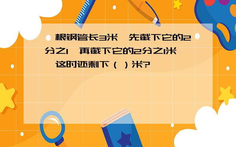 一根钢管长3米,先截下它的2分之1,再截下它的2分之1米,这时还剩下（）米?