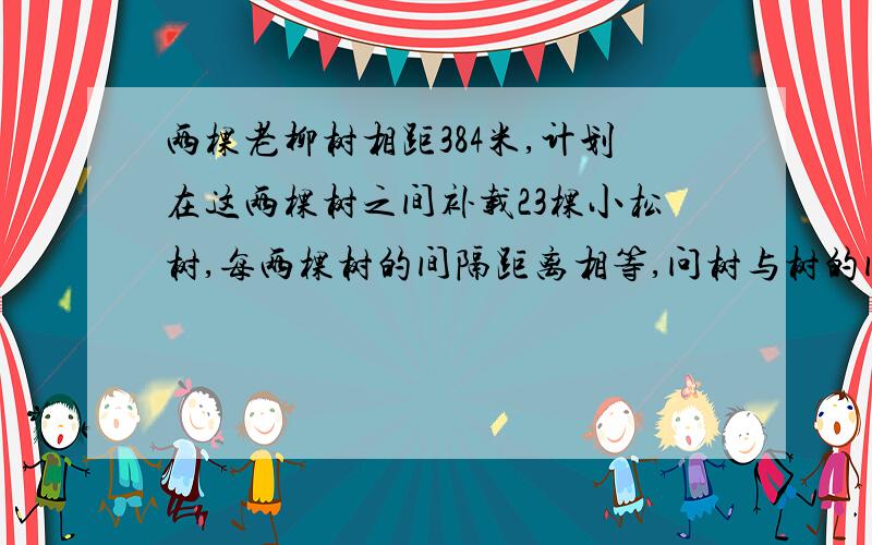 两棵老柳树相距384米,计划在这两棵树之间补载23棵小松树,每两棵树的间隔距离相等,问树与树的间隔距离是多少米?