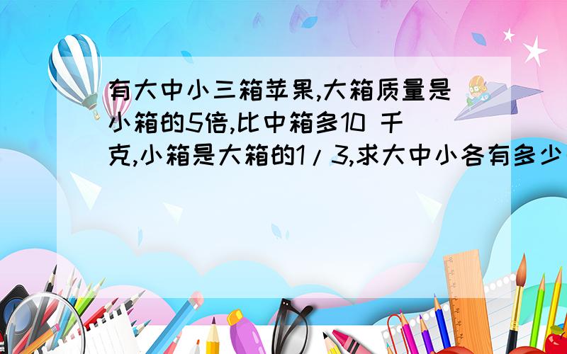 有大中小三箱苹果,大箱质量是小箱的5倍,比中箱多10 千克,小箱是大箱的1/3,求大中小各有多少千克?帮个忙,要快,急用