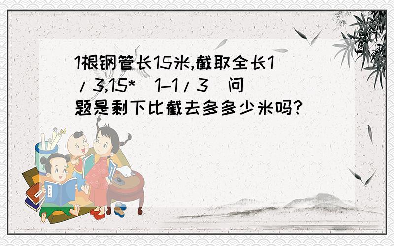 1根钢管长15米,截取全长1/3,15*（1-1/3）问题是剩下比截去多多少米吗?