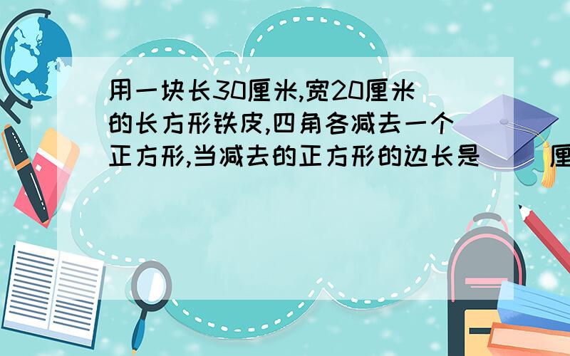 用一块长30厘米,宽20厘米的长方形铁皮,四角各减去一个正方形,当减去的正方形的边长是（ ）厘米时铁盒的容积最大（填整厘米数）对了给财富，明天要交