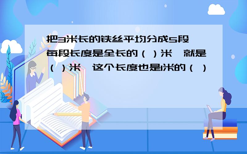 把3米长的铁丝平均分成5段,每段长度是全长的（）米,就是（）米,这个长度也是1米的（ )