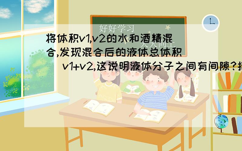 将体积v1,v2的水和酒精混合,发现混合后的液体总体积（ ）v1+v2,这说明液体分子之间有间隙?括号里应该填什么?间隙是?