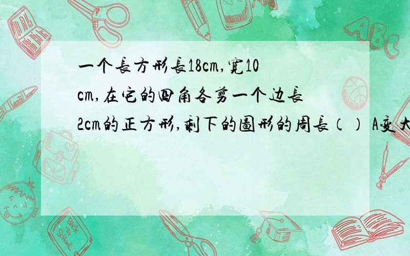 一个长方形长18cm,宽10cm,在它的四角各剪一个边长2cm的正方形,剩下的图形的周长（） A变大了 B变小了C不变