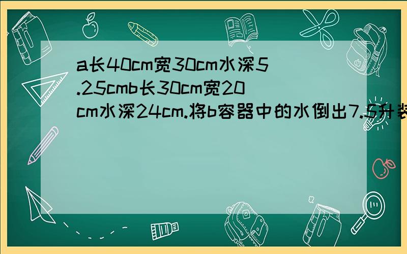 a长40cm宽30cm水深5.25cmb长30cm宽20cm水深24cm.将b容器中的水倒出7.5升装到a容器内的水面高度相同.现在两个容积中的水面高度是多少厘米