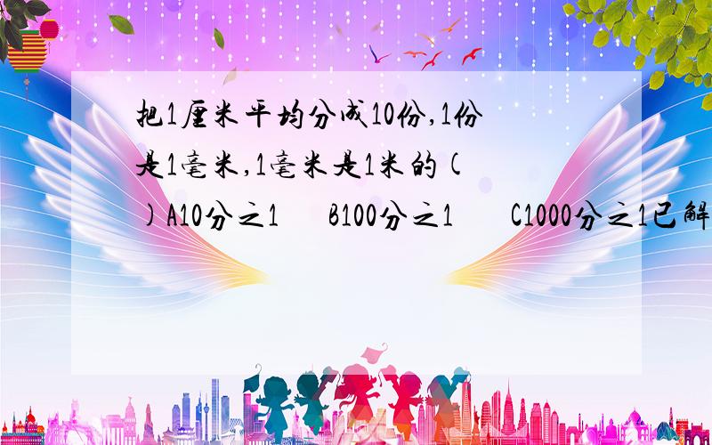 把1厘米平均分成10份,1份是1毫米,1毫米是1米的( )A10分之1      B100分之1       C1000分之1已解决！