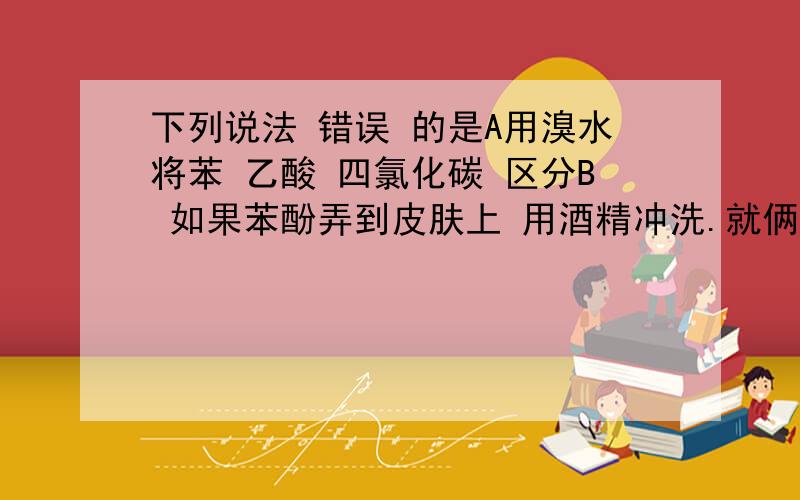 下列说法 错误 的是A用溴水将苯 乙酸 四氯化碳 区分B 如果苯酚弄到皮肤上 用酒精冲洗.就俩 可能都对可能都错 我是从选择里摘的