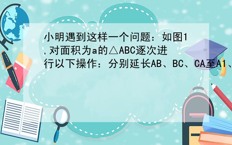 小明遇到这样一个问题：如图1,对面积为a的△ABC逐次进行以下操作：分别延长AB、BC、CA至A1、B1、C1,使得A1B=2AB,B1C=2BC,C1A=2CA,顺次连接A1、B1、C1,得到△A1B1C1,记其面积为S1,求S1的值．小明是这样