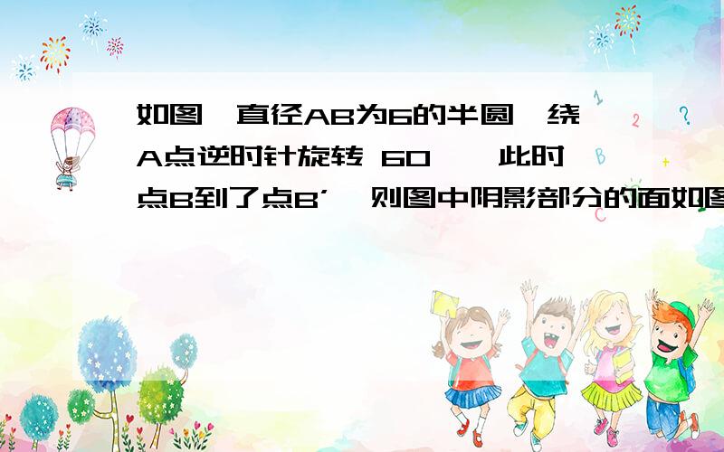 如图,直径AB为6的半圆,绕A点逆时针旋转 60°,此时点B到了点B’,则图中阴影部分的面如图,直径AB为6的半圆,绕A点逆时针旋转60°,此时点B到了点B’,则图中阴影部分的面 A6π B 5π C 4π D 3π上课老师