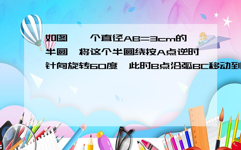 如图,一个直径AB=3cm的半圆,将这个半圆绕按A点逆时针向旋转60度,此时B点沿弧BC移动到C点,求图中阴影部分