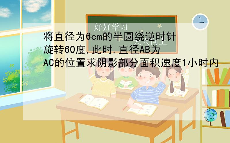 将直径为6cm的半圆绕逆时针旋转60度,此时,直径AB为AC的位置求阴影部分面积速度1小时内