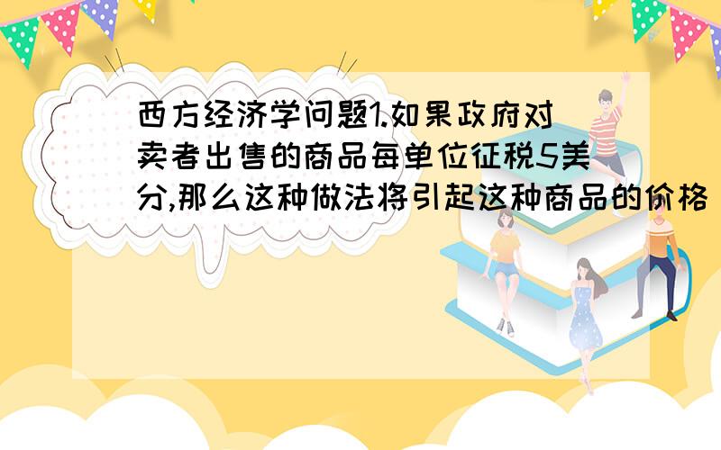 西方经济学问题1.如果政府对卖者出售的商品每单位征税5美分,那么这种做法将引起这种商品的价格（）A.上升5美分.B.上升小于5美分.C.上升大于5美分为什么是B2.政府利用配给的方法来控制价