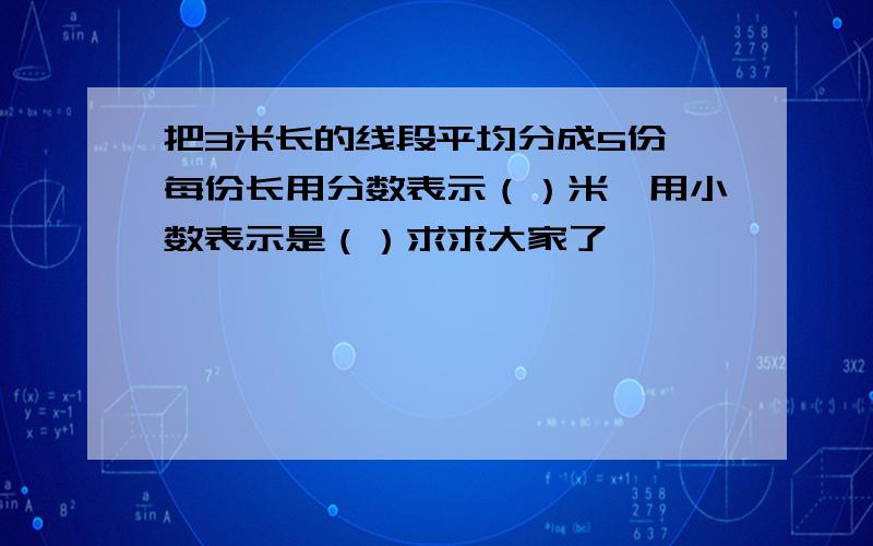 把3米长的线段平均分成5份,每份长用分数表示（）米,用小数表示是（）求求大家了