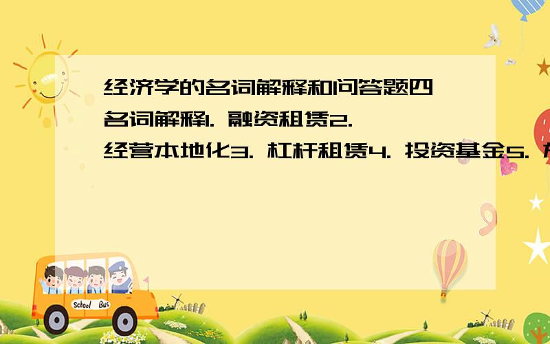 经济学的名词解释和问答题四、名词解释1. 融资租赁2. 经营本地化3. 杠杆租赁4. 投资基金5. 施工索赔6. 国际发展援助五、问答题1论述产品生命周期理论的主要内容.2简述内部化理论的主要内