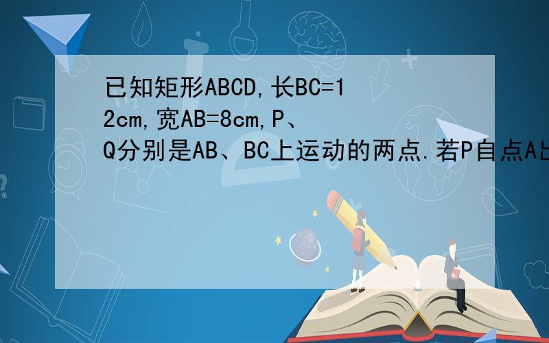 已知矩形ABCD,长BC=12cm,宽AB=8cm,P、Q分别是AB、BC上运动的两点.若P自点A出发,以 1cm/s的速度沿AB方向运动,同时,Q自点B出发以2cm/s的速度沿BC方向运动,问经过几秒,以P、B、Q为顶点的三角形占矩形面