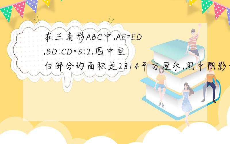 在三角形ABC中,AE=ED,BD:CD=5:2,图中空白部分的面积是2814平方厘米,图中阴影面积是多少?