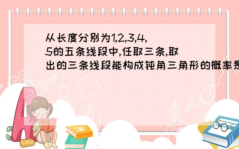 从长度分别为1,2,3,4,5的五条线段中,任取三条,取出的三条线段能构成钝角三角形的概率是多少