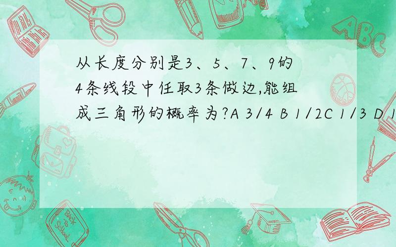 从长度分别是3、5、7、9的4条线段中任取3条做边,能组成三角形的概率为?A 3/4 B 1/2C 1/3 D 1/4