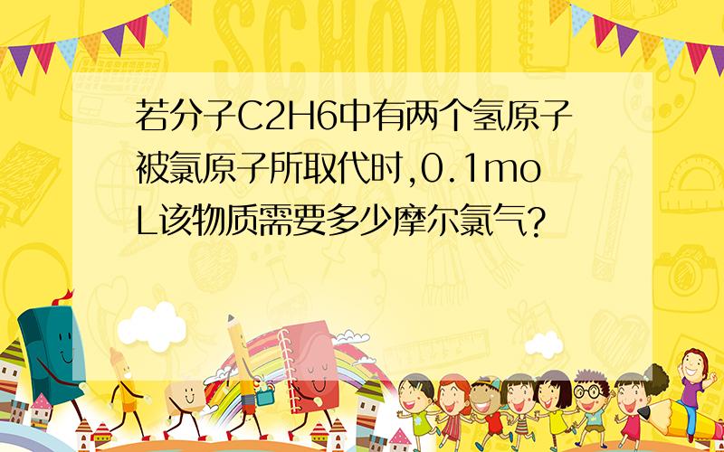 若分子C2H6中有两个氢原子被氯原子所取代时,0.1moL该物质需要多少摩尔氯气?