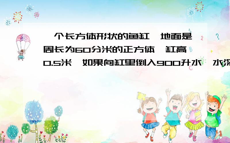 一个长方体形状的鱼缸,地面是周长为60分米的正方体,缸高0.5米,如果向缸里倒入900升水,水深多少厘米?