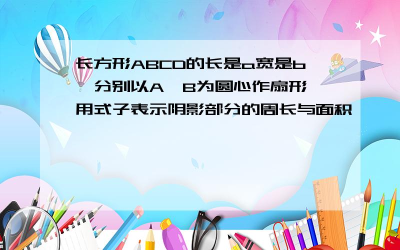 长方形ABCD的长是a宽是b,分别以A,B为圆心作扇形,用式子表示阴影部分的周长与面积