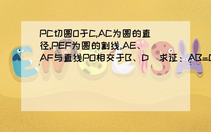 PC切圆O于C,AC为圆的直径,PEF为圆的割线,AE、AF与直线PO相交于B、D．求证：AB=DC,BC=AD证明：作CQ⊥PD于Q,连接EO,EQ,EC,OF,QF,CF,所以PC2=PQ•PO（射影定理）,又PC2=PE•PF,所以EFOQ四点共圆,∠EQF=∠EOF=