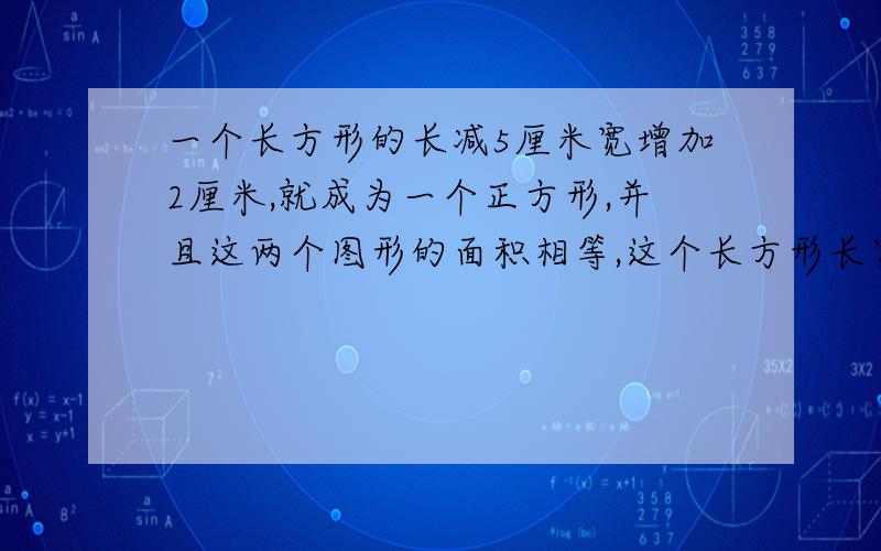 一个长方形的长减5厘米宽增加2厘米,就成为一个正方形,并且这两个图形的面积相等,这个长方形长宽各是多