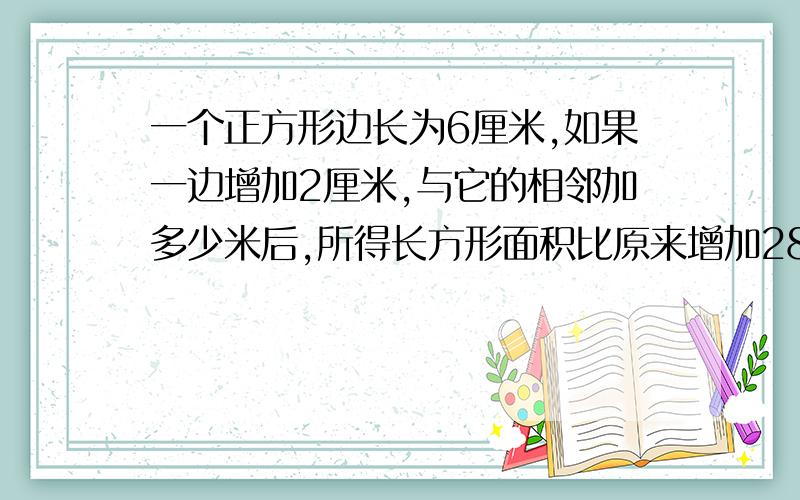 一个正方形边长为6厘米,如果一边增加2厘米,与它的相邻加多少米后,所得长方形面积比原来增加28平方米?是平方厘米！