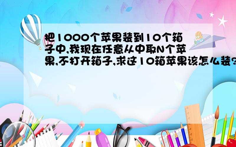 把1000个苹果装到10个箱子中,我现在任意从中取N个苹果,不打开箱子,求这10箱苹果该怎么装?把解法完整的写下来!