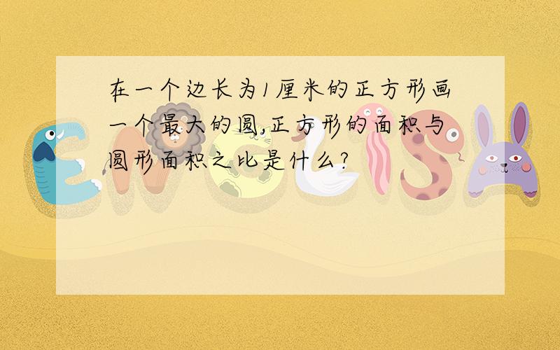 在一个边长为1厘米的正方形画一个最大的圆,正方形的面积与圆形面积之比是什么?