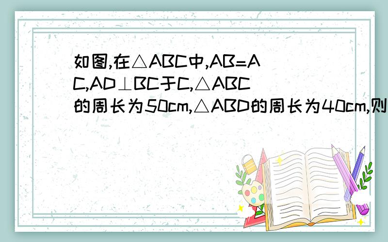 如图,在△ABC中,AB=AC,AD⊥BC于C,△ABC的周长为50cm,△ABD的周长为40cm,则AD=