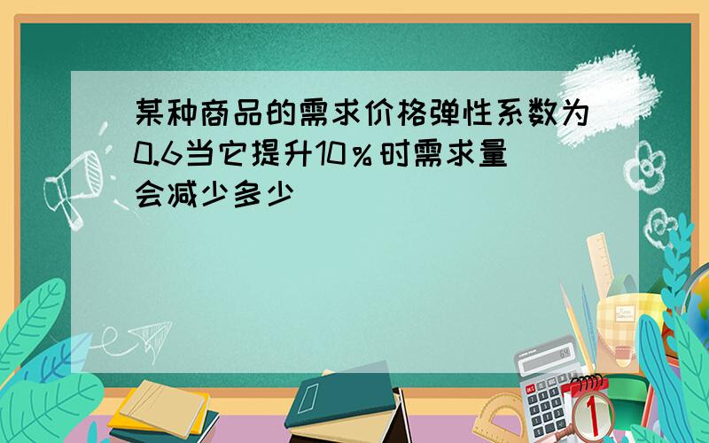 某种商品的需求价格弹性系数为0.6当它提升10％时需求量会减少多少