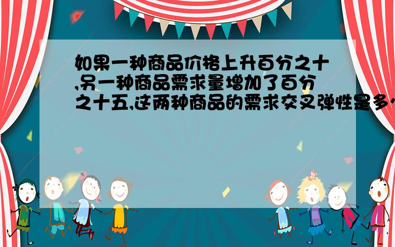 如果一种商品价格上升百分之十,另一种商品需求量增加了百分之十五,这两种商品的需求交叉弹性是多少?