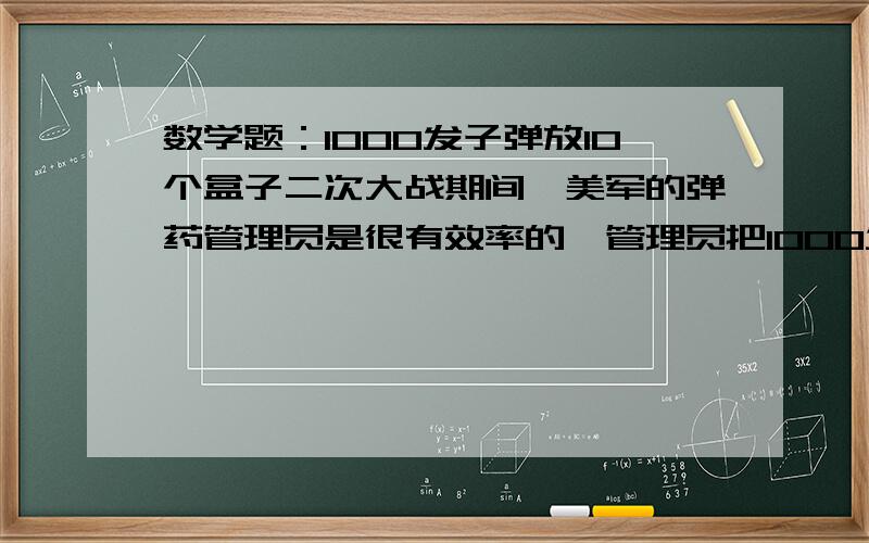 数学题：1000发子弹放10个盒子二次大战期间,美军的弹药管理员是很有效率的,管理员把1000发子弹,分别放在10个盒子里面.一旦有需要,只要是1000发以内的任何多少发子弹,他都可以拿出若干个盒