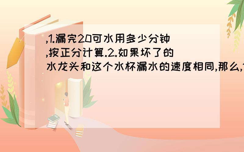 ,1.漏完20可水用多少分钟,按正分计算.2.如果坏了的水龙头和这个水杯漏水的速度相同,那么,1小时漏多少克水,8小时漏多少克水,1天漏多少克水