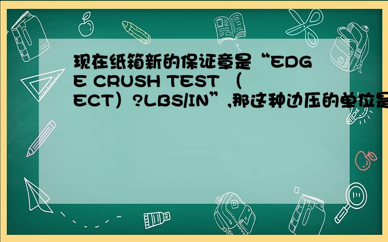 现在纸箱新的保证章是“EDGE CRUSH TEST （ECT）?LBS/IN”,那这种边压的单位是国家标准还是行业标准我现在有个客户,只有一个数据给我“44ECT”是不是就是边压44?可单位是什么?