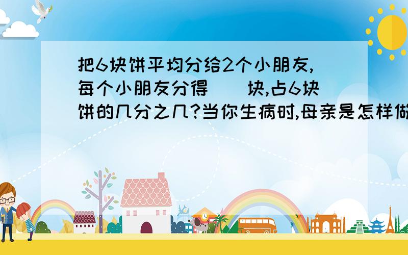 把6块饼平均分给2个小朋友,每个小朋友分得（）块,占6块饼的几分之几?当你生病时,母亲是怎样做的?请用几个恰当的词语描绘描绘阅读短文,找出描写母亲语言和心理的词语,多读几遍并体会母