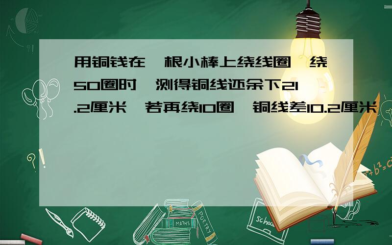 用铜钱在一根小棒上绕线圈,绕50圈时,测得铜线还余下21.2厘米,若再绕10圈,铜线差10.2厘米,这跟铜线的长度是多少厘米?（用算式解,