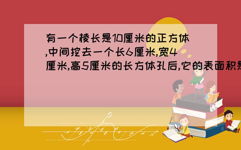 有一个棱长是10厘米的正方体,中间挖去一个长6厘米,宽4厘米,高5厘米的长方体孔后,它的表面积是多少?