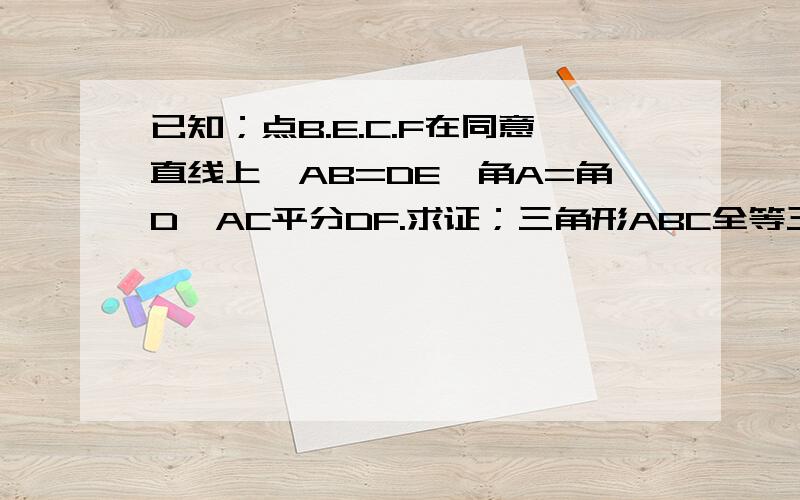 已知；点B.E.C.F在同意直线上,AB=DE,角A=角D,AC平分DF.求证；三角形ABC全等三角形DEF,BE=CF