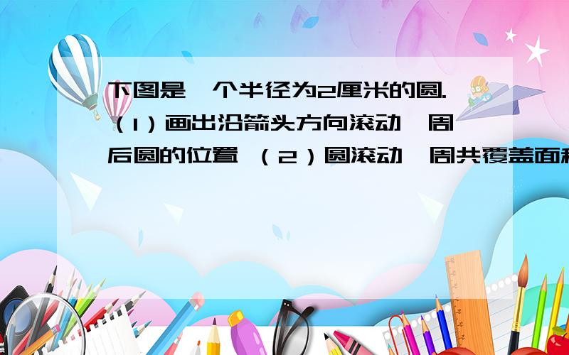 下图是一个半径为2厘米的圆.（1）画出沿箭头方向滚动一周后圆的位置 （2）圆滚动一周共覆盖面积是多少?