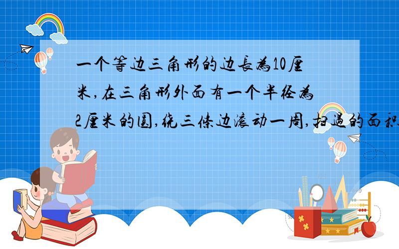 一个等边三角形的边长为10厘米,在三角形外面有一个半径为2厘米的圆,绕三条边滚动一周,扫过的面积是多少