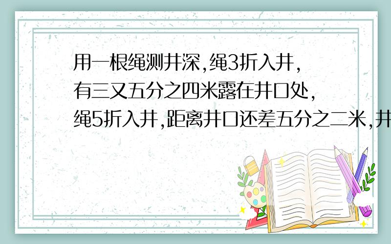 用一根绳测井深,绳3折入井,有三又五分之四米露在井口处,绳5折入井,距离井口还差五分之二米,井深绳长各多少米?