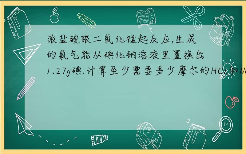 浓盐酸跟二氧化锰起反应,生成的氯气能从碘化钠溶液里置换出1.27g碘.计算至少需要多少摩尔的HCL和MnO2.麻烦把计算符号用汉字写出来 比如“=”学出来“等号” 像那些除号什么的 多了 我就