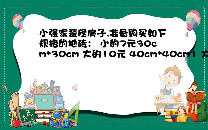 小强家装修房子,准备购买如下规格的地砖： 小的7元30cm*30cm 大的10元 40cm*40cm1 大厅长8厘米,宽四厘米.如果用边长是40厘米的正方形地砖铺,至少要多少块?多少钱?             2 卧室的面积是16平方